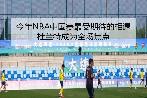 今年NBA中国赛最受期待的相遇杜兰特成为全场焦点